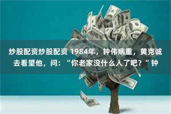 炒股配资炒股配资 1984年，钟伟病重，黄克诚去看望他，问：“你老家没什么人了吧？”钟