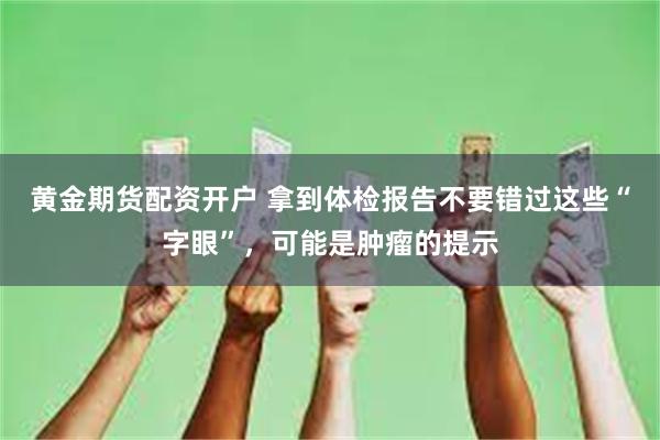 黄金期货配资开户 拿到体检报告不要错过这些“字眼”，可能是肿瘤的提示