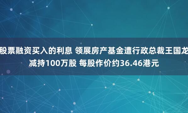 股票融资买入的利息 领展房产基金遭行政总裁王国龙减持100万股 每股作价约36.46港元