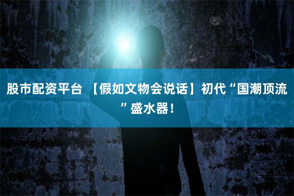 股市配资平台 【假如文物会说话】初代“国潮顶流”盛水器！