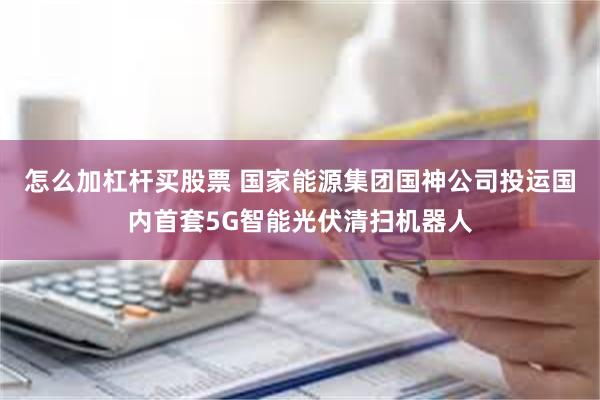 怎么加杠杆买股票 国家能源集团国神公司投运国内首套5G智能光伏清扫机器人