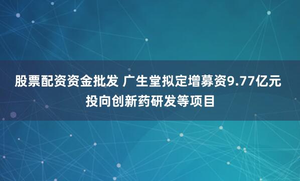 股票配资资金批发 广生堂拟定增募资9.77亿元 投向创新药研发等项目