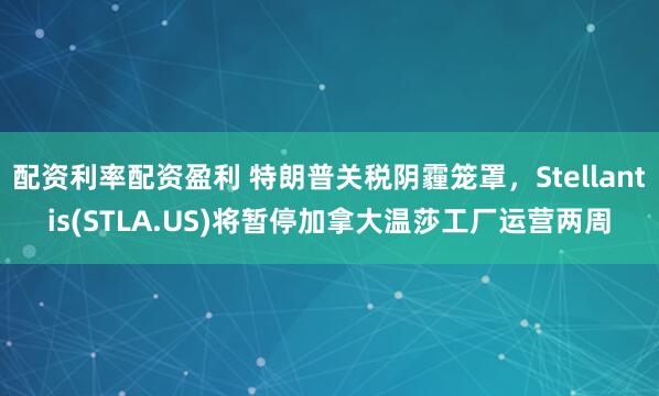 配资利率配资盈利 特朗普关税阴霾笼罩，Stellantis(STLA.US)将暂停加拿大温莎工厂运营两周