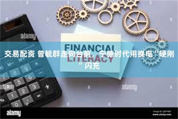 交易配资 曾毓群走向台前，宁德时代用换电“硬刚”闪充
