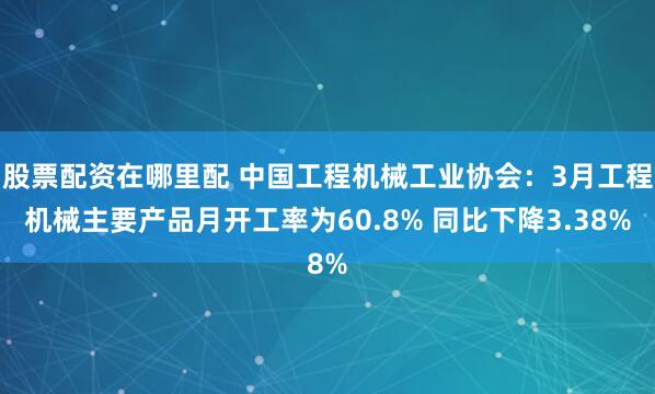 股票配资在哪里配 中国工程机械工业协会：3月工程机械主要产品月开工率为60.8% 同比下降3.38%