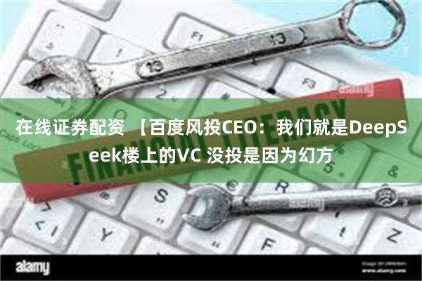 在线证券配资 【百度风投CEO：我们就是DeepSeek楼上的VC 没投是因为幻方