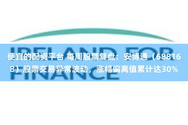 便宜的配资平台 每周股票复盘：安博通（688168）股票交易异常波动，涨幅偏离值累计达30%