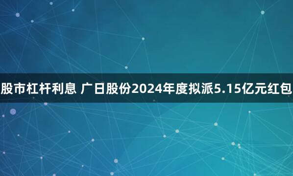 股市杠杆利息 广日股份2024年度拟派5.15亿元红包