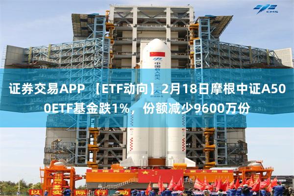 证券交易APP 【ETF动向】2月18日摩根中证A500ETF基金跌1%，份额减少9600万份