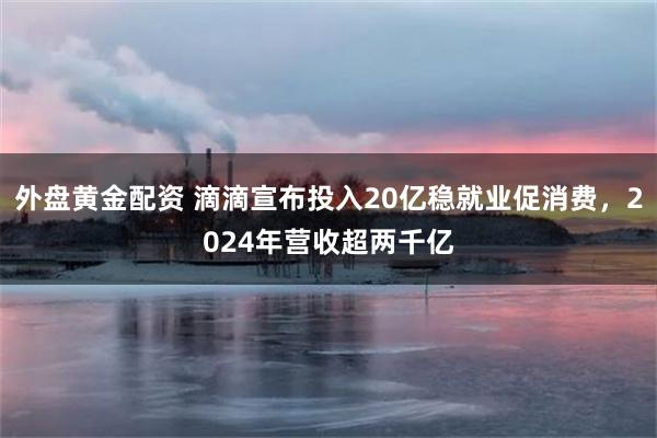 外盘黄金配资 滴滴宣布投入20亿稳就业促消费，2024年营收超两千亿