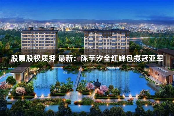 股票股权质押 最新：陈芋汐全红婵包揽冠亚军