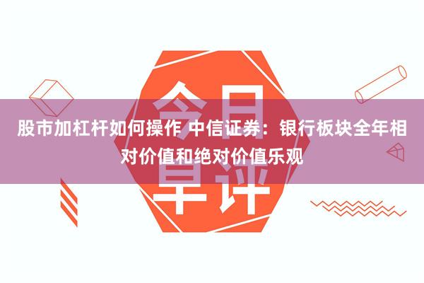 股市加杠杆如何操作 中信证券：银行板块全年相对价值和绝对价值乐观