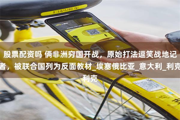 股票配资吗 俩非洲穷国开战，原始打法逗笑战地记者，被联合国列为反面教材_埃塞俄比亚_意大利_利克