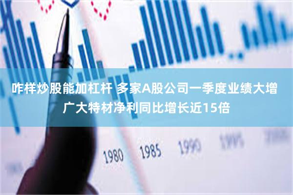咋样炒股能加杠杆 多家A股公司一季度业绩大增 广大特材净利同比增长近15倍