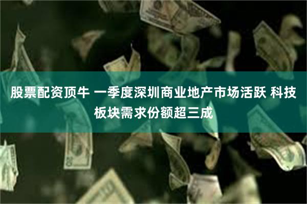 股票配资顶牛 一季度深圳商业地产市场活跃 科技板块需求份额超三成