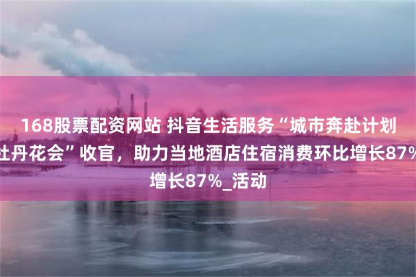 168股票配资网站 抖音生活服务“城市奔赴计划·洛阳牡丹花会”收官，助力当地酒店住宿消费环比增长87%_活动
