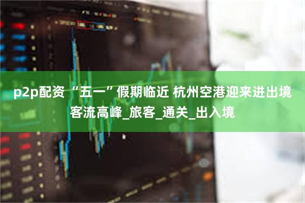 p2p配资 “五一”假期临近 杭州空港迎来进出境客流高峰_旅客_通关_出入境