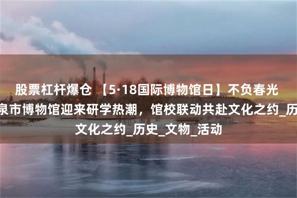 股票杠杆爆仓 【5·18国际博物馆日】不负春光 乐游酒博—酒泉市博物馆迎来研学热潮，馆校联动共赴文化之约_历史_文物_活动