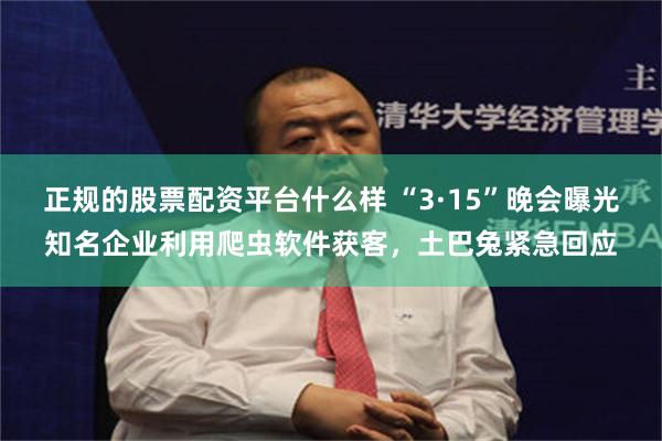 正规的股票配资平台什么样 “3·15”晚会曝光知名企业利用爬虫软件获客，土巴兔紧急回应