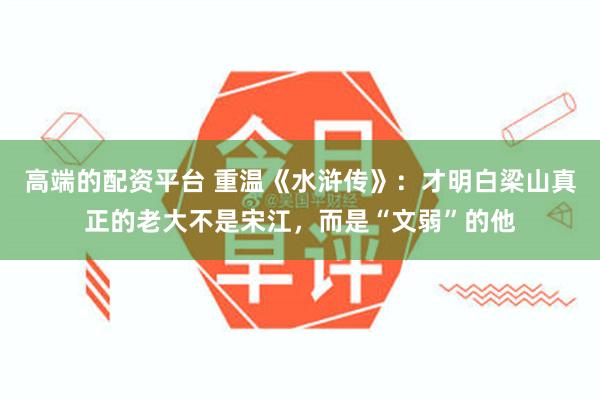 高端的配资平台 重温《水浒传》：才明白梁山真正的老大不是宋江，而是“文弱”的他