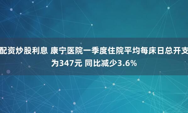 配资炒股利息 康宁医院一季度住院平均每床日总开支为347元 同比减少3.6%