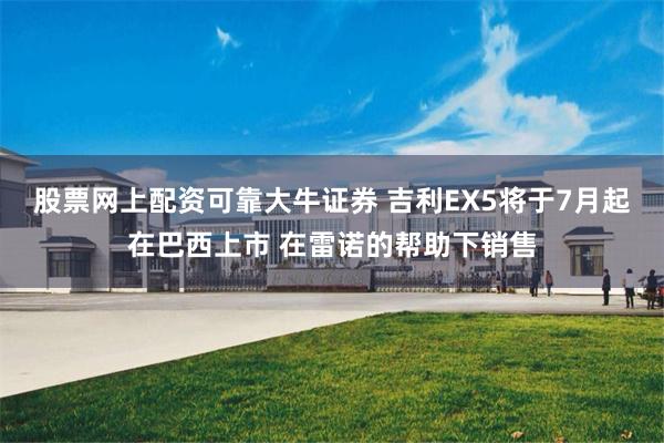 股票网上配资可靠大牛证券 吉利EX5将于7月起在巴西上市 在雷诺的帮助下销售