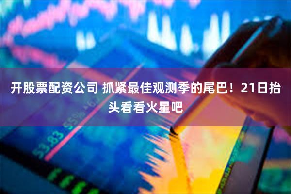 开股票配资公司 抓紧最佳观测季的尾巴！21日抬头看看火星吧