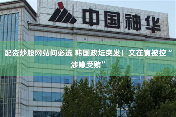 配资炒股网站问必选 韩国政坛突发！文在寅被控“涉嫌受贿”