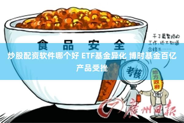 炒股配资软件哪个好 ETF基金异化 博时基金百亿产品受挫