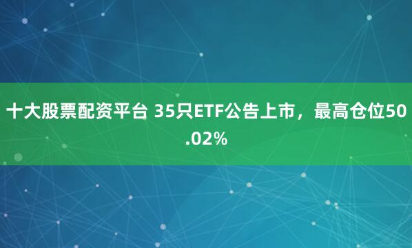 十大股票配资平台 35只ETF公告上市，最高仓位50.02%