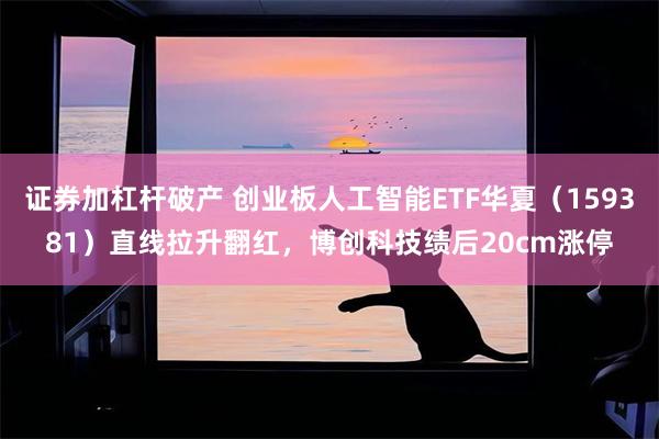 证券加杠杆破产 创业板人工智能ETF华夏（159381）直线拉升翻红，博创科技绩后20cm涨停