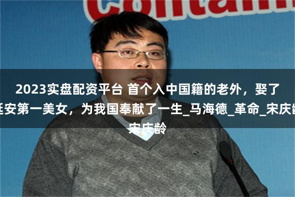 2023实盘配资平台 首个入中国籍的老外，娶了延安第一美女，为我国奉献了一生_马海德_革命_宋庆龄