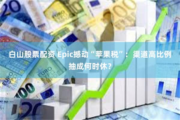 白山股票配资 Epic撼动“苹果税”：渠道高比例抽成何时休？