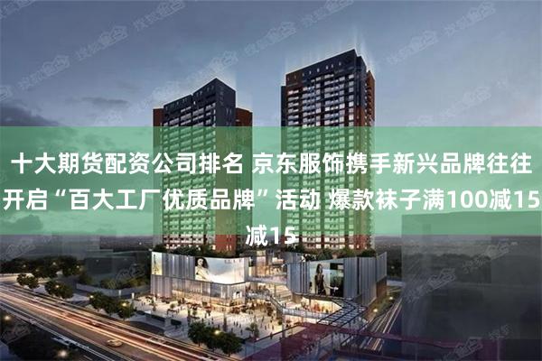 十大期货配资公司排名 京东服饰携手新兴品牌往往开启“百大工厂优质品牌”活动 爆款袜子满100减15