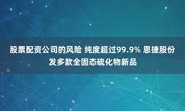 股票配资公司的风险 纯度超过99.9% 恩捷股份发多款全固态硫化物新品