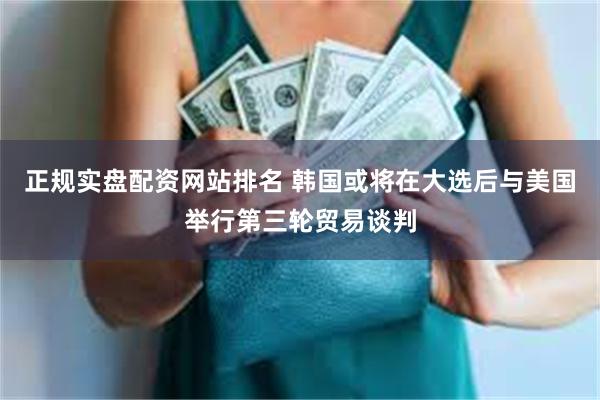 正规实盘配资网站排名 韩国或将在大选后与美国举行第三轮贸易谈判
