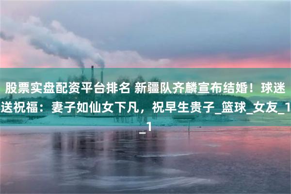 股票实盘配资平台排名 新疆队齐麟宣布结婚！球迷送祝福：妻子如仙女下凡，祝早生贵子_篮球_女友_1