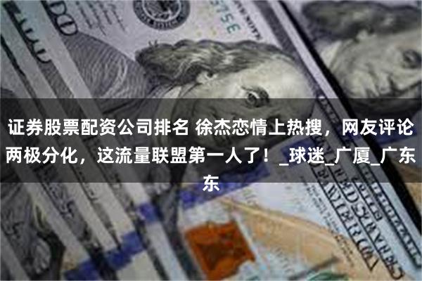 证券股票配资公司排名 徐杰恋情上热搜，网友评论两极分化，这流量联盟第一人了！_球迷_广厦_广东
