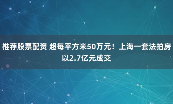 推荐股票配资 超每平方米50万元！上海一套法拍房以2.7亿元成交