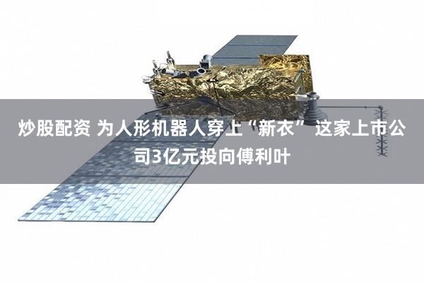 炒股配资 为人形机器人穿上“新衣” 这家上市公司3亿元投向傅利叶