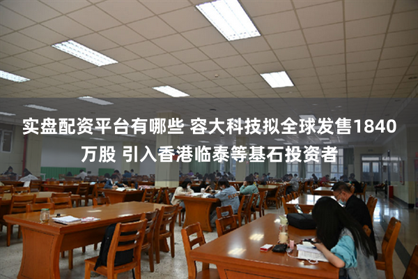 实盘配资平台有哪些 容大科技拟全球发售1840万股 引入香港临泰等基石投资者