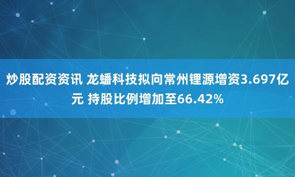 炒股配资资讯 龙蟠科技拟向常州锂源增资3.697亿元 持股比例增加至66.42%