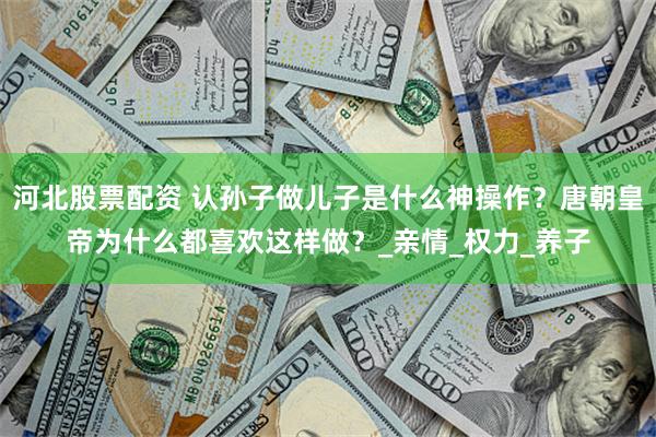 河北股票配资 认孙子做儿子是什么神操作？唐朝皇帝为什么都喜欢这样做？_亲情_权力_养子