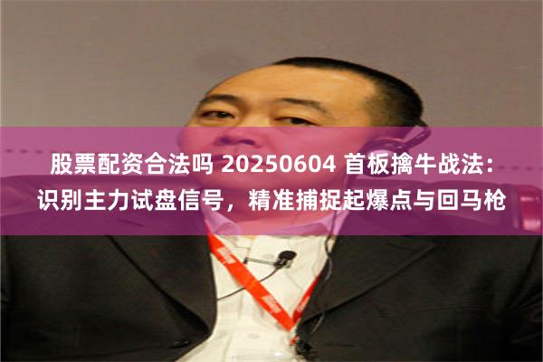股票配资合法吗 20250604 首板擒牛战法：识别主力试盘信号，精准捕捉起爆点与回马枪