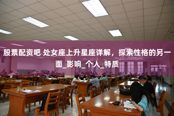 股票配资吧 处女座上升星座详解，探索性格的另一面_影响_个人_特质