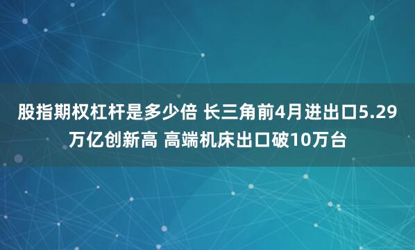 股指期权杠杆是多少倍 长三角前4月进出口5.29万亿创新高 高端机床出口破10万台