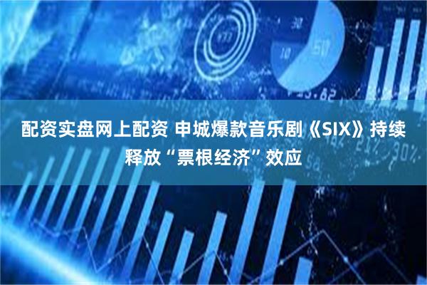 配资实盘网上配资 申城爆款音乐剧《SIX》持续释放“票根经济”效应
