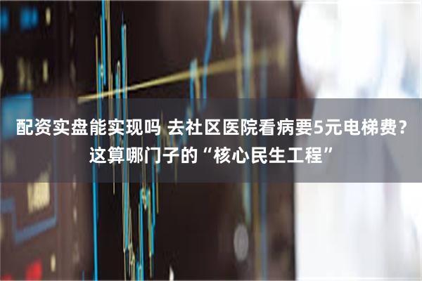 配资实盘能实现吗 去社区医院看病要5元电梯费？这算哪门子的“核心民生工程”