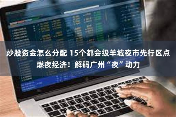 炒股资金怎么分配 15个都会级羊城夜市先行区点燃夜经济！解码广州“夜”动力