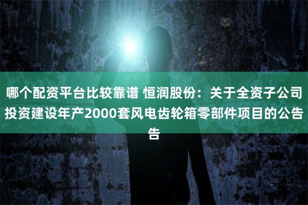 哪个配资平台比较靠谱 恒润股份：关于全资子公司投资建设年产2000套风电齿轮箱零部件项目的公告
